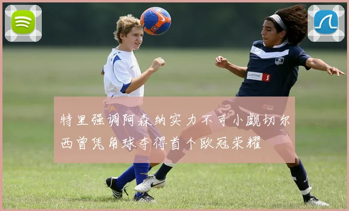 特里强调阿森纳实力不可小觑切尔西曾凭角球夺得首个欧冠荣耀