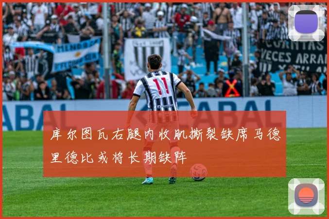 库尔图瓦右腿内收肌撕裂缺席马德里德比或将长期缺阵